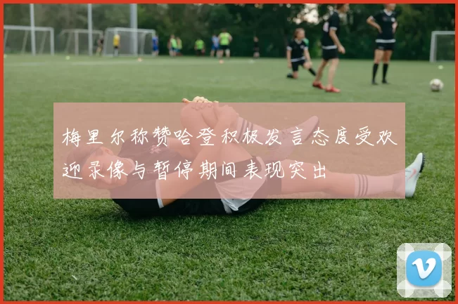 梅里尔称赞哈登积极发言态度受欢迎录像与暂停期间表现突出