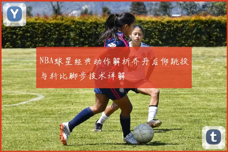 NBA球星经典动作解析乔丹后仰跳投与科比脚步技术详解