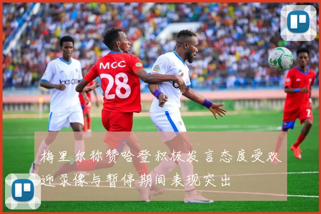 梅里尔称赞哈登积极发言态度受欢迎录像与暂停期间表现突出