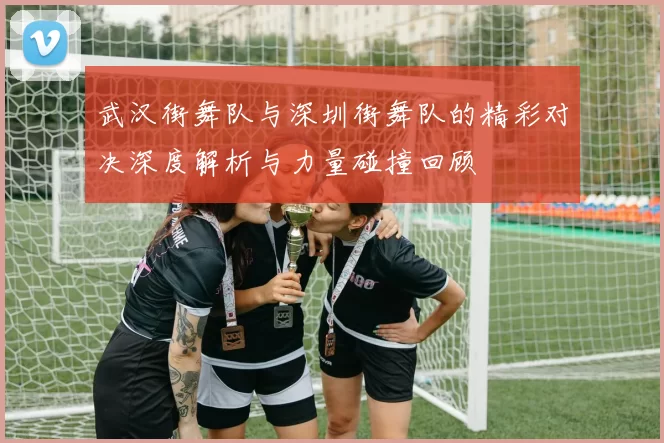 武汉街舞队与深圳街舞队的精彩对决深度解析与力量碰撞回顾