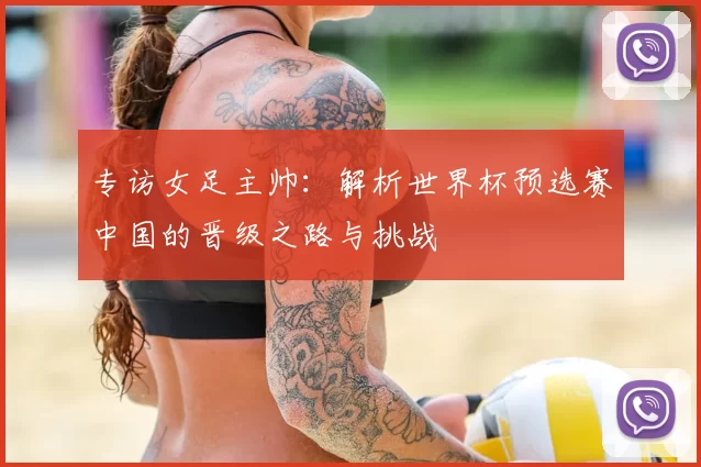 专访女足主帅：解析世界杯预选赛中国的晋级之路与挑战