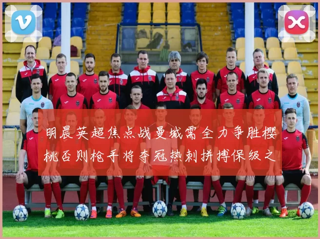 明晨英超焦点战曼城需全力争胜樱桃否则枪手将夺冠热刺拼搏保级之路
