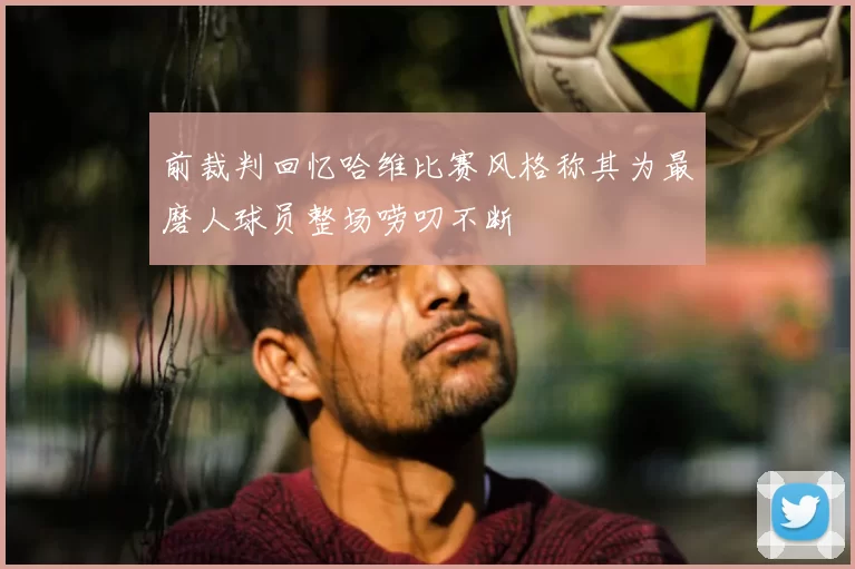 前裁判回忆哈维比赛风格称其为最磨人球员整场唠叨不断