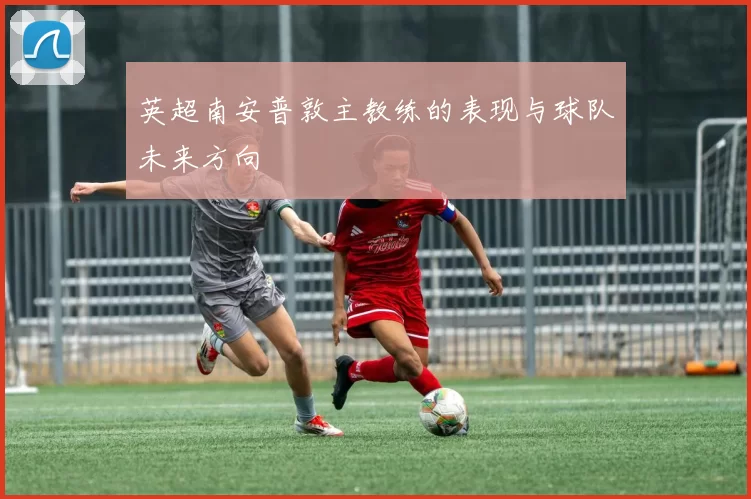 英超南安普敦主教练的表现与球队未来方向