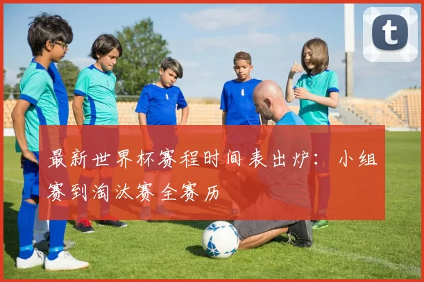 最新世界杯赛程时间表出炉:小组赛到淘汰赛全赛历