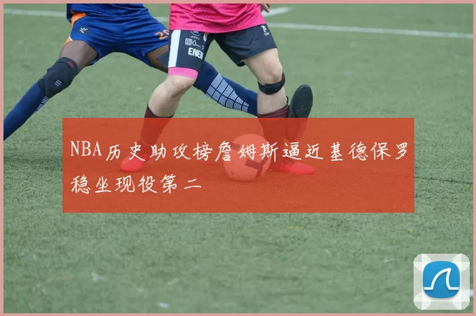 NBA历史助攻榜詹姆斯逼近基德保罗稳坐现役第二