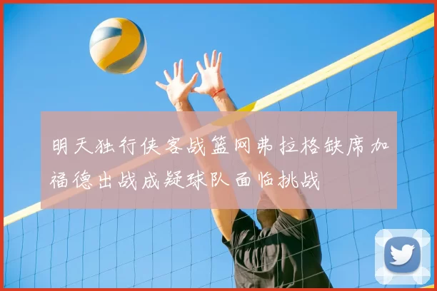 明天独行侠客战篮网弗拉格缺席加福德出战成疑球队面临挑战