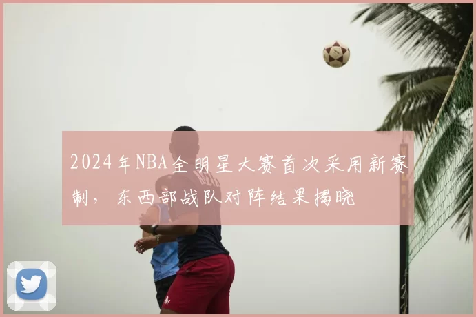 2024年NBA全明星大赛首次采用新赛制，东西部战队对阵结果揭晓