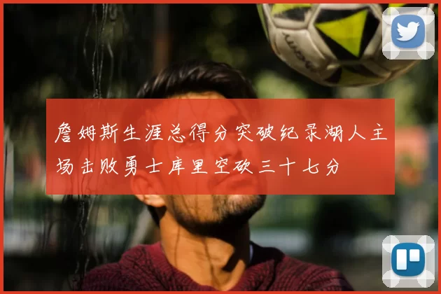 詹姆斯生涯总得分突破纪录湖人主场击败勇士库里空砍三十七分