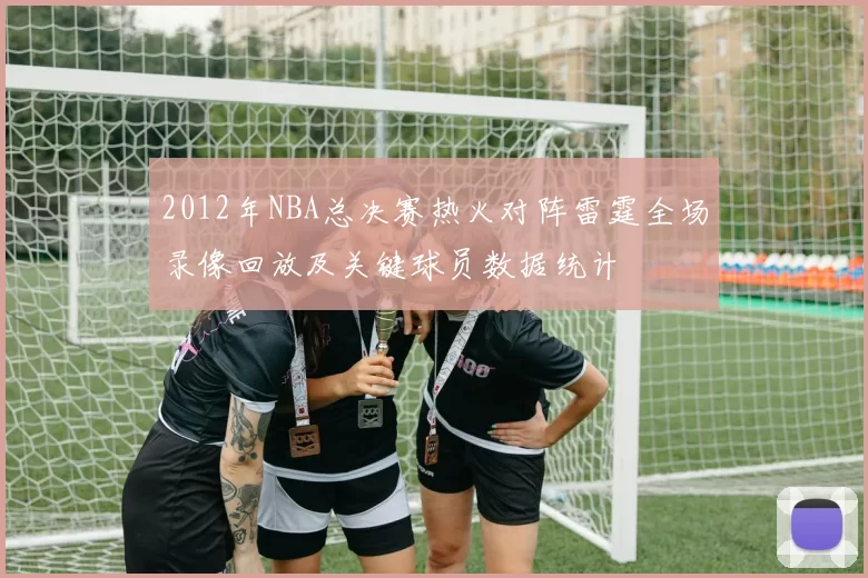 2012年NBA总决赛热火对阵雷霆全场录像回放及关键球员数据统计