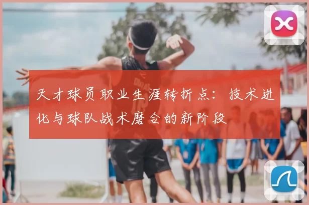 天才球员职业生涯转折点：技术进化与球队战术磨合的新阶段