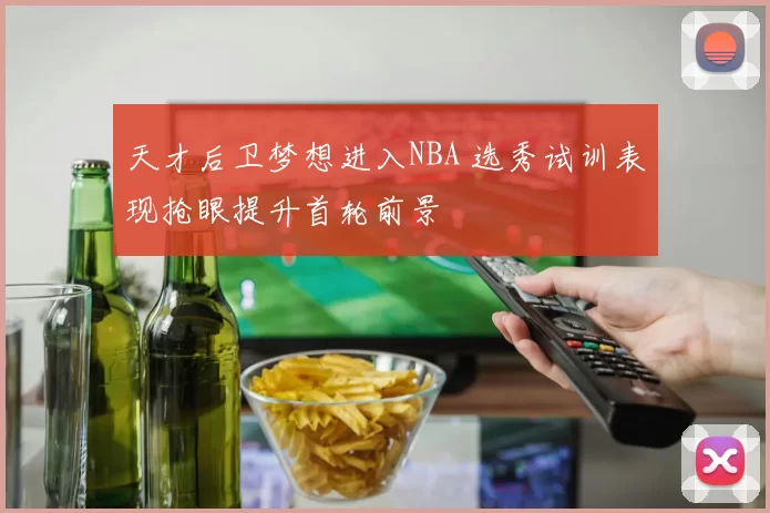 天才后卫梦想进入NBA 选秀试训表现抢眼提升首轮前景