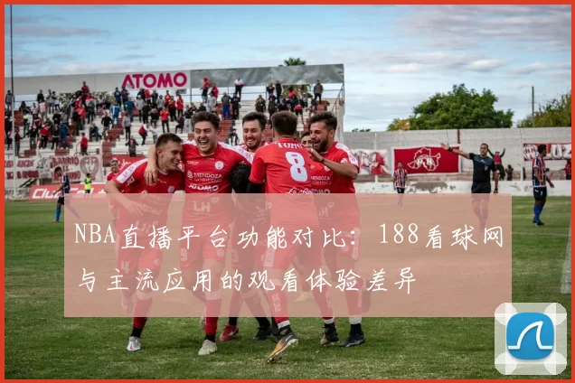NBA直播平台功能对比:188看球网与主流应用的观看体验差异