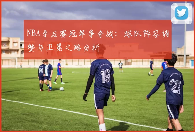 NBA季后赛冠军争夺战：球队阵容调整与卫冕之路分析