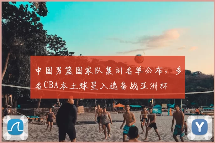 中国男篮国家队集训名单公布，多名CBA本土球星入选备战亚洲杯