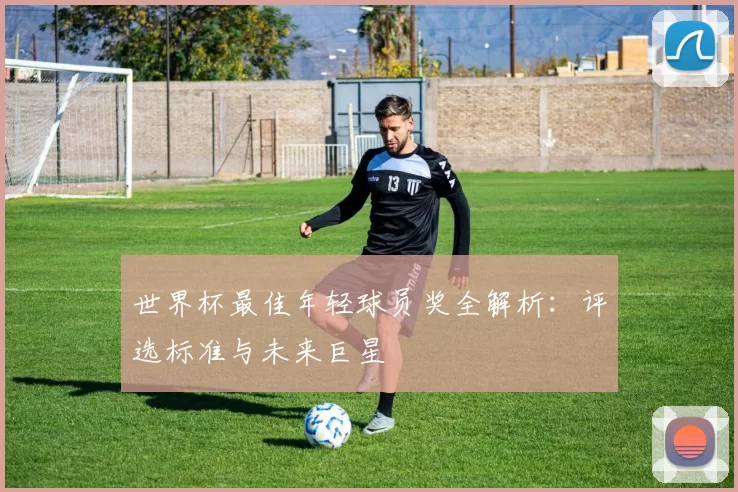 世界杯最佳年轻球员奖全解析：评选标准与未来巨星