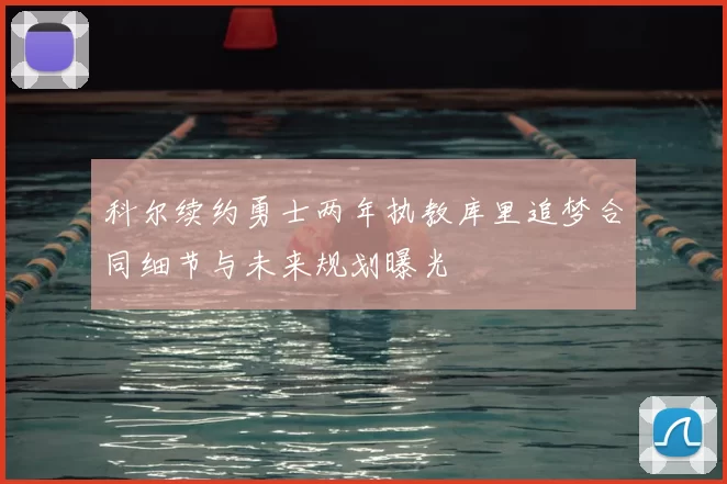 科尔续约勇士两年执教库里追梦合同细节与未来规划曝光