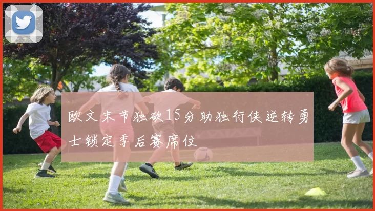 欧文末节独砍15分助独行侠逆转勇士锁定季后赛席位