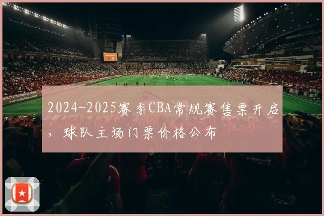 2024-2025赛季CBA常规赛售票开启，球队主场门票价格公布