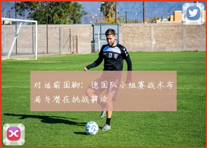 对话前国脚:德国队小组赛战术布局与潜在挑战解读
