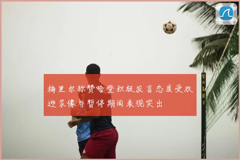 梅里尔称赞哈登积极发言态度受欢迎录像与暂停期间表现突出