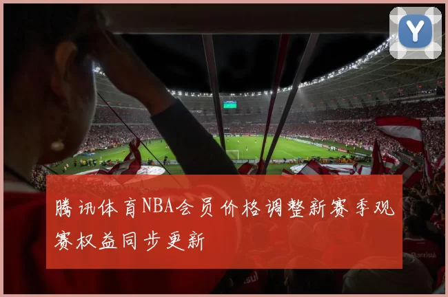 腾讯体育NBA会员价格调整新赛季观赛权益同步更新