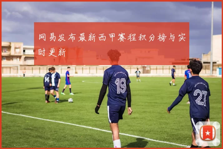 网易发布最新西甲赛程积分榜与实时更新