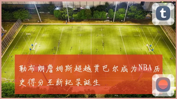 勒布朗詹姆斯超越贾巴尔成为NBA历史得分王新纪录诞生