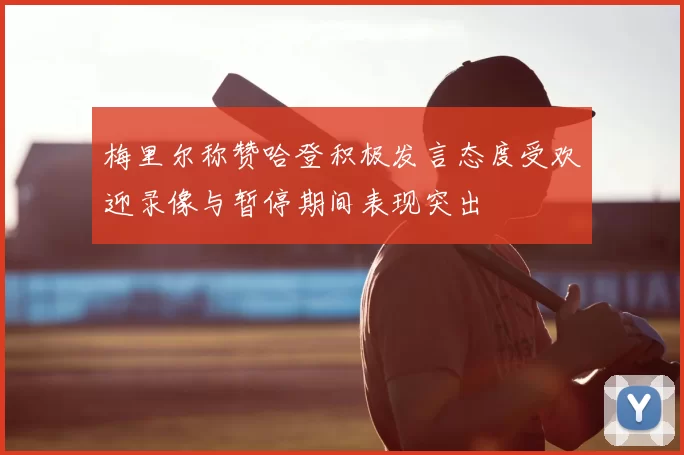 梅里尔称赞哈登积极发言态度受欢迎录像与暂停期间表现突出