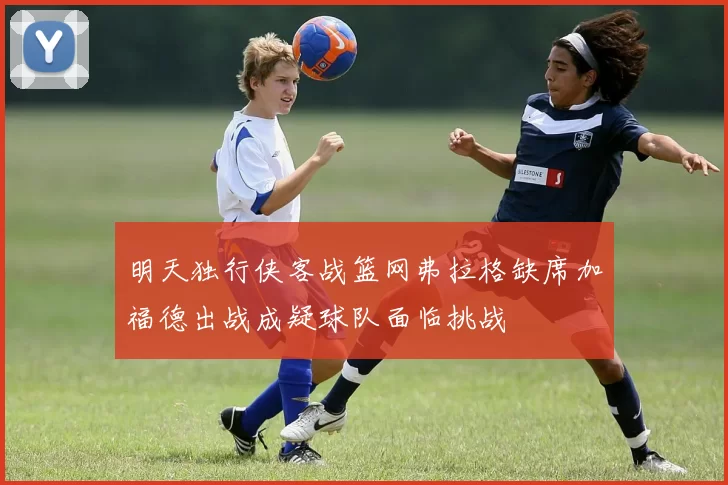 明天独行侠客战篮网弗拉格缺席加福德出战成疑球队面临挑战