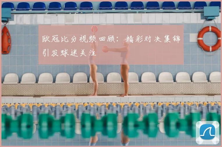 欧冠比分视频回顾:精彩对决集锦引发球迷关注