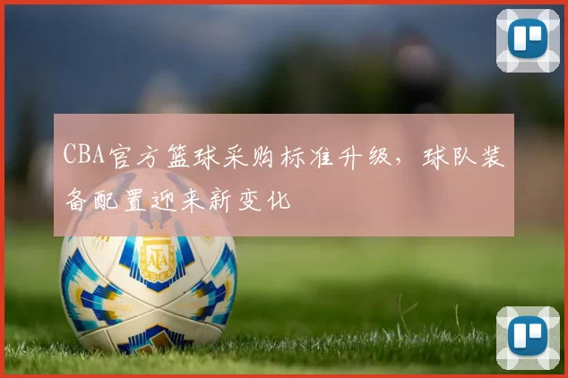 CBA官方篮球采购标准升级，球队装备配置迎来新变化