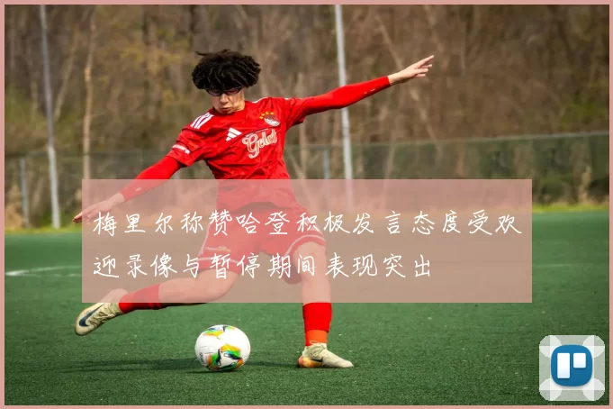 梅里尔称赞哈登积极发言态度受欢迎录像与暂停期间表现突出