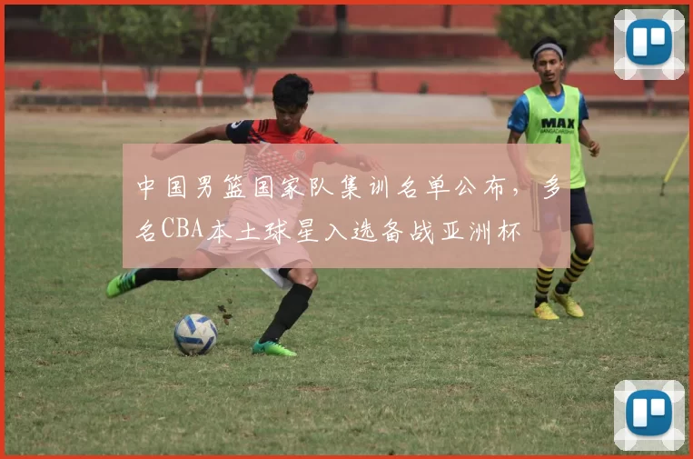 中国男篮国家队集训名单公布，多名CBA本土球星入选备战亚洲杯