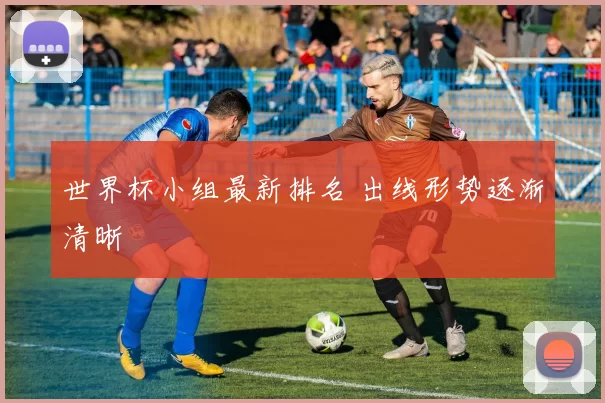 世界杯小组最新排名 出线形势逐渐清晰