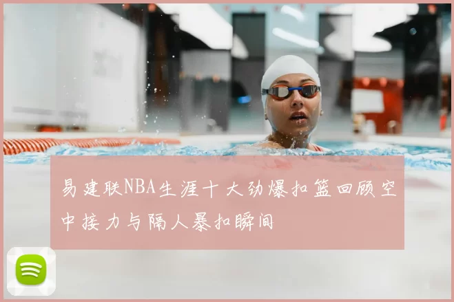 易建联NBA生涯十大劲爆扣篮回顾空中接力与隔人暴扣瞬间