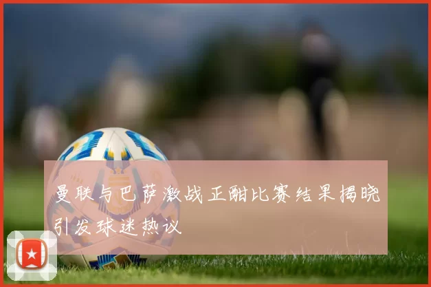 曼联与巴萨激战正酣比赛结果揭晓引发球迷热议