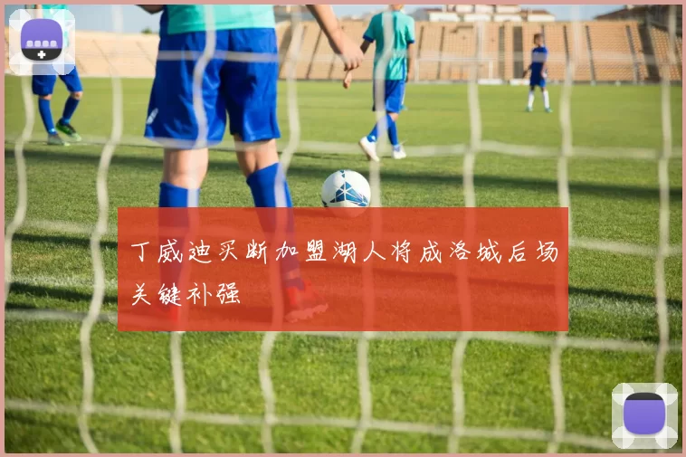 丁威迪买断加盟湖人将成洛城后场关键补强