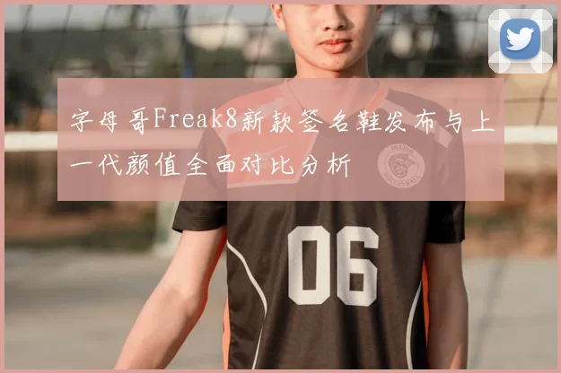 字母哥Freak8新款签名鞋发布与上一代颜值全面对比分析