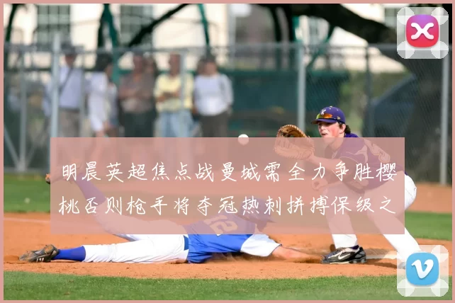 明晨英超焦点战曼城需全力争胜樱桃否则枪手将夺冠热刺拼搏保级之路