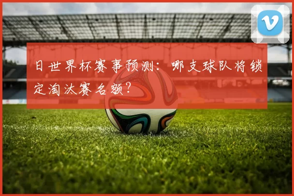 日世界杯赛事预测：哪支球队将锁定淘汰赛名额？