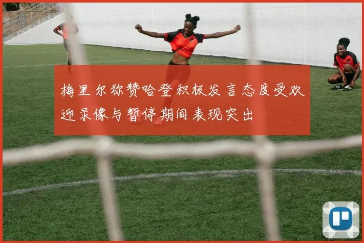 梅里尔称赞哈登积极发言态度受欢迎录像与暂停期间表现突出