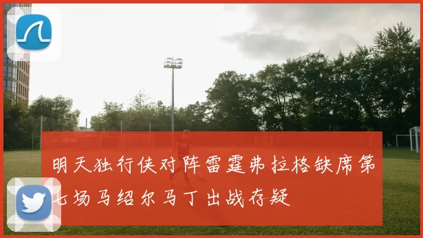 明天独行侠对阵雷霆弗拉格缺席第七场马绍尔马丁出战存疑