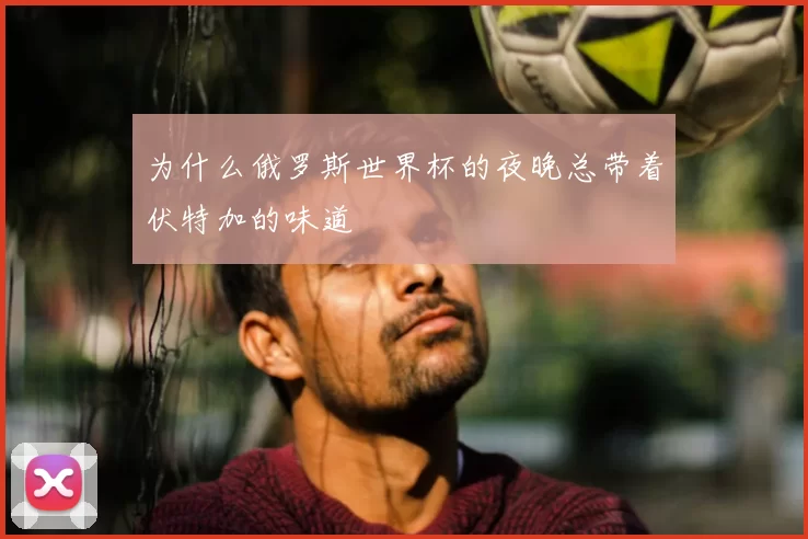 为什么俄罗斯世界杯的夜晚总带着伏特加的味道