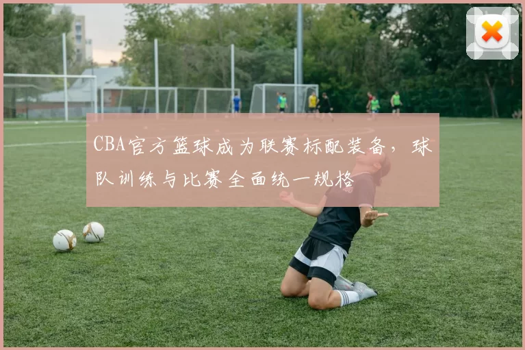 CBA官方篮球成为联赛标配装备，球队训练与比赛全面统一规格