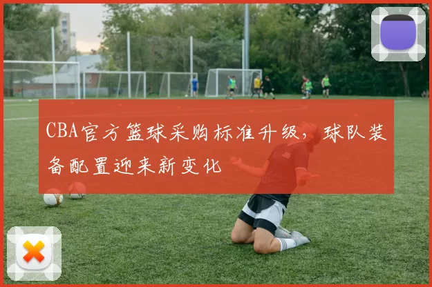 CBA官方篮球采购标准升级，球队装备配置迎来新变化