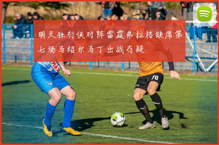 明天独行侠对阵雷霆弗拉格缺席第七场马绍尔马丁出战存疑