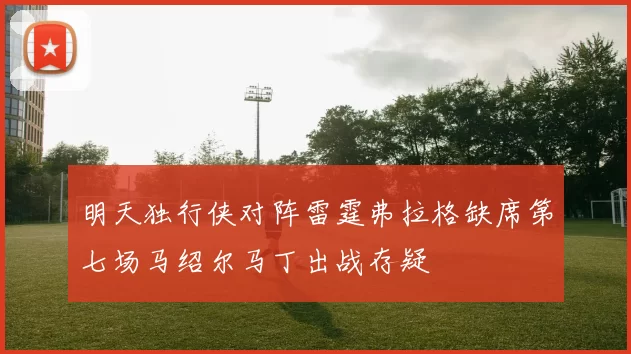 明天独行侠对阵雷霆弗拉格缺席第七场马绍尔马丁出战存疑