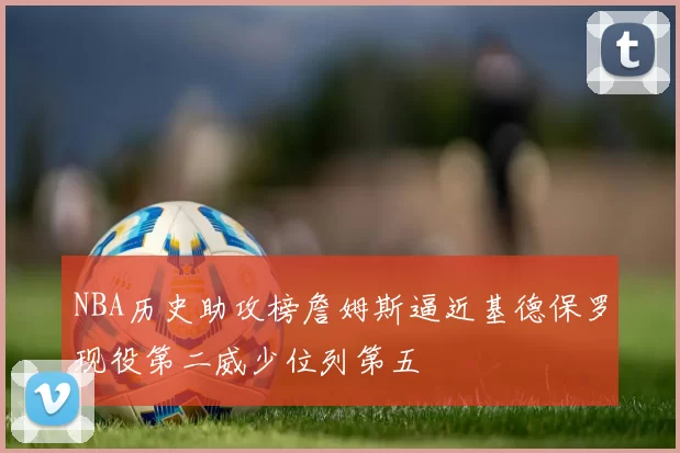 NBA历史助攻榜詹姆斯逼近基德保罗现役第二威少位列第五