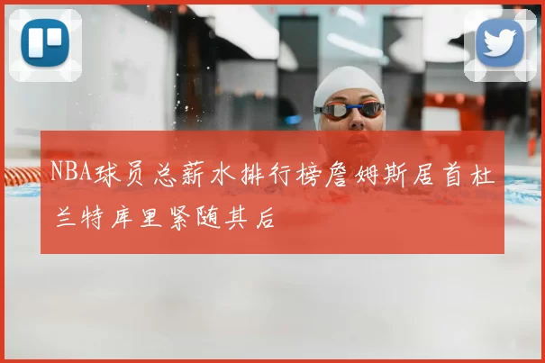 NBA球员总薪水排行榜詹姆斯居首杜兰特库里紧随其后
